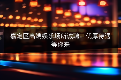 嘉定区高端娱乐场所诚聘：优厚待遇等你来